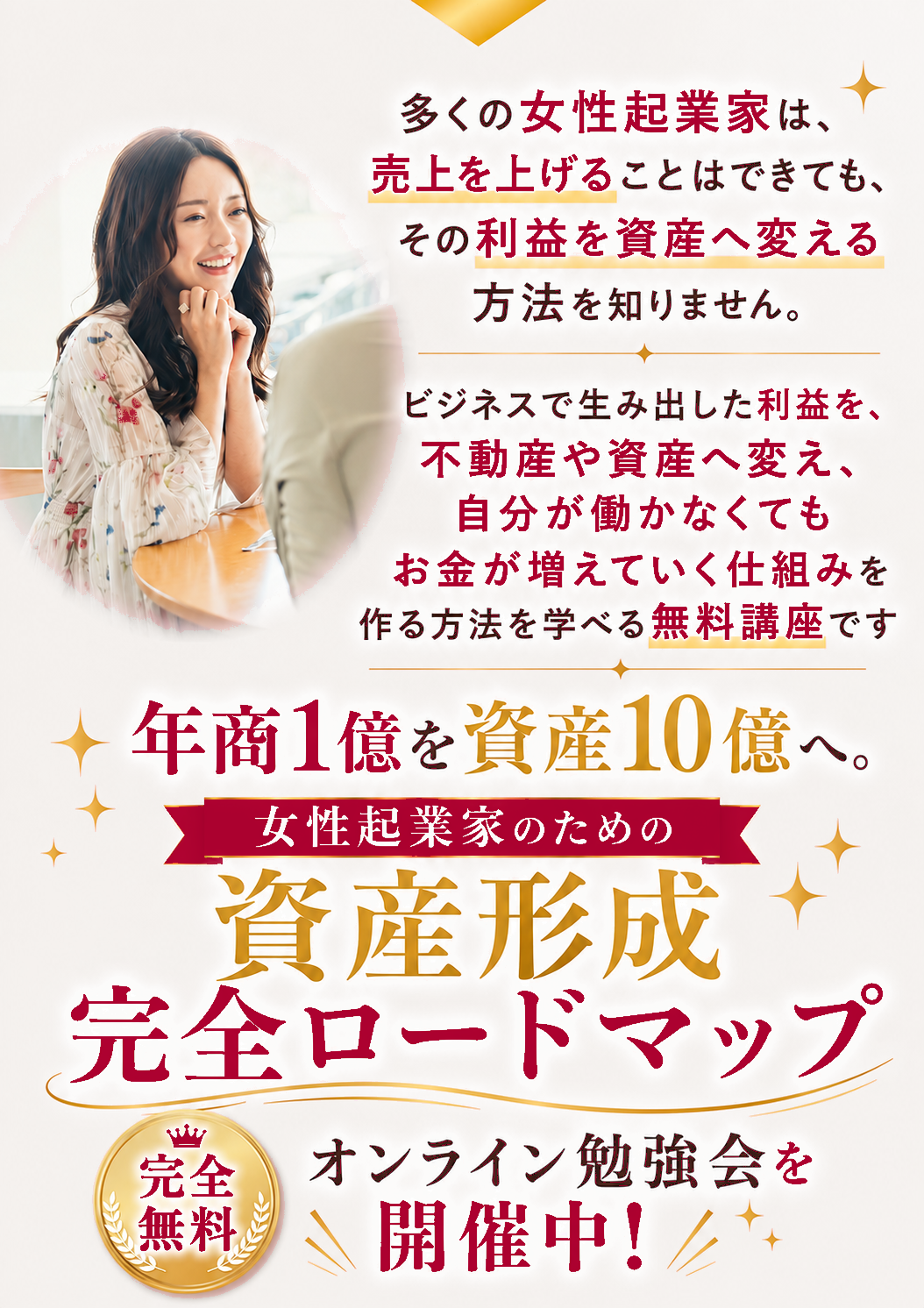 多くの女性起業家は、売上を上げることはできても、その利益を資産へ変える方法を知りません。ビジネスで生み出した利益を、不動産や資産へ変え、自分が働かなくてもお金が増えていく仕組みを作る方法を学べる無料講座です。年商1億を資産10億へ。女性起業家のための資産形成完全ロードマップ。完全無料・オンライン勉強会を開催中！