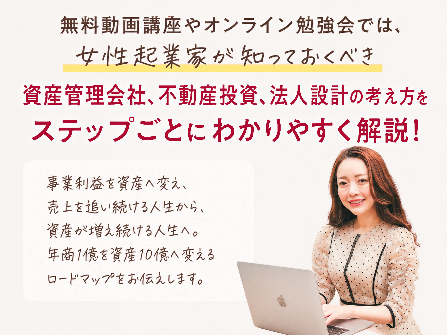 無料動画講座やオンライン勉強会では、女性起業家が知っておくべき資産管理会社、不動産投資、法人設計の考え方をステップごとにわかりやすく解説！事業利益を資産へ変え、売上を追い続ける人生から、資産が増え続ける人生へ。年商1億を資産10億へ変えるロードマップをお伝えします。（３児のママ経営者 松田リエ）