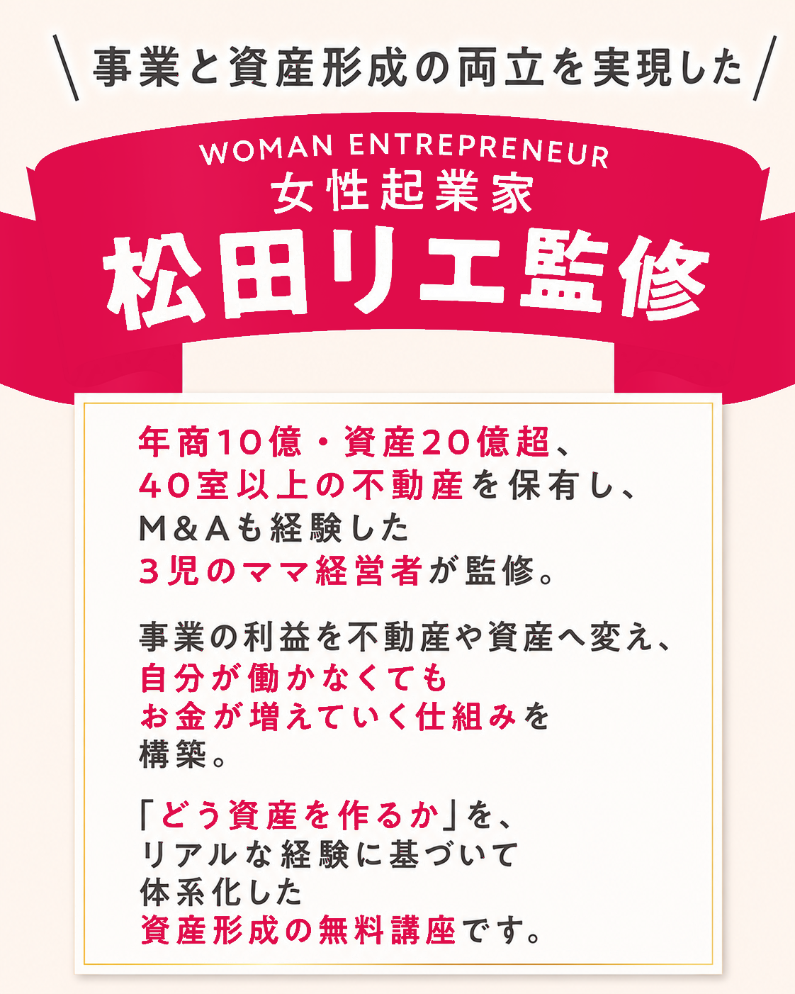 事業と資産形成の両立を実現した 女性起業家 松田リエ監修。年商10億・資産20億超、40室以上の不動産を保有し、M&Aも経験した3児のママ経営者が監修。事業の利益を不動産や資産へ変え、自分が働かなくてもお金が増えていく仕組みを構築。「どう資産を作るか」を、リアルな経験に基づいて体系化した資産形成の無料講座です。