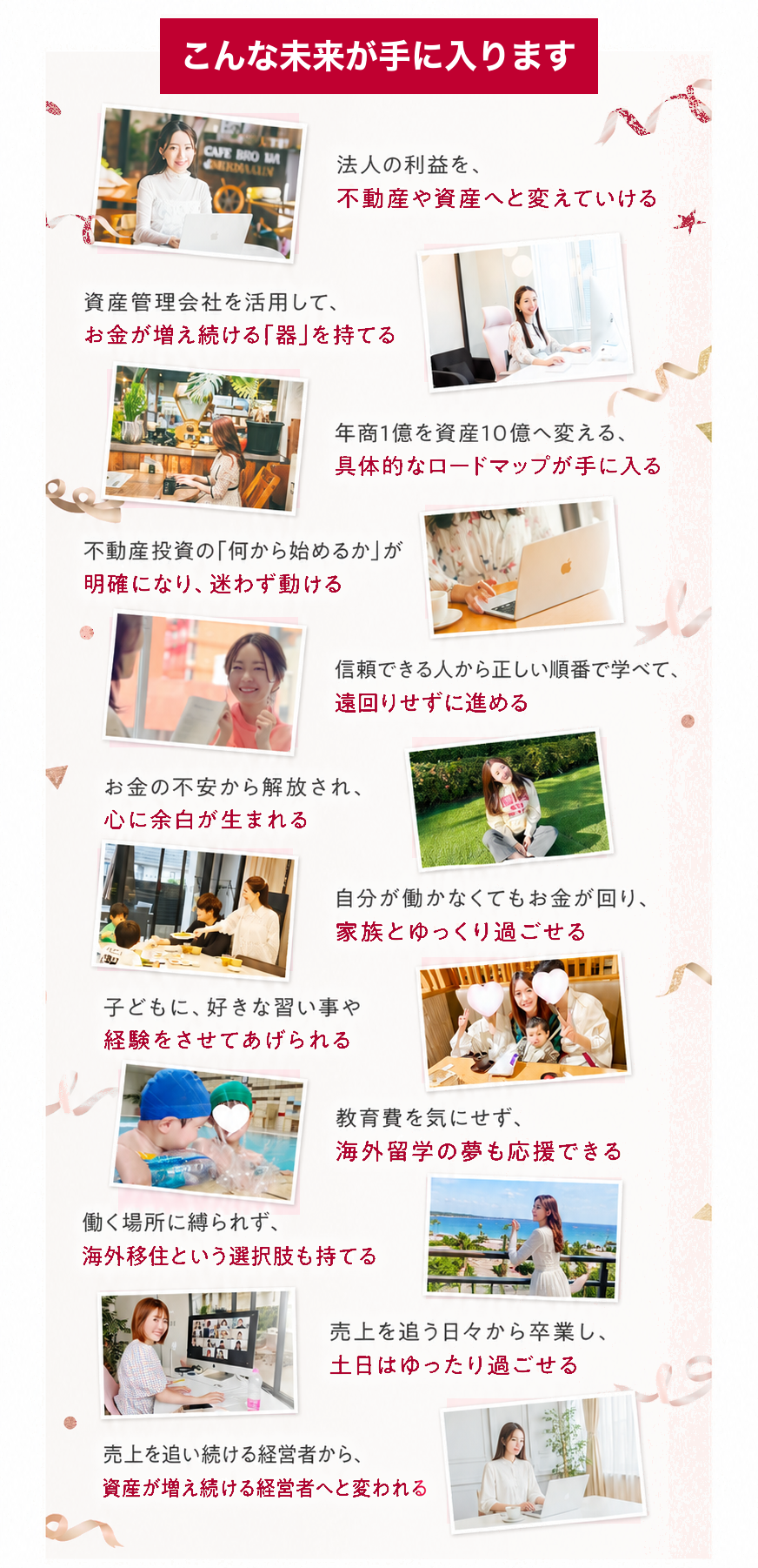 こんな未来が手に入ります｜法人の利益を不動産や資産へと変えていける／資産管理会社を活用してお金が増え続ける「器」を持てる／年商1億を資産10億へ変える具体的なロードマップが手に入る／不動産投資の「何から始めるか」が明確になり迷わず動ける／信頼できる人から正しい順番で学べて遠回りせずに進める／お金の不安から解放され心に余白が生まれる／自分が働かなくてもお金が回り家族とゆっくり過ごせる／子どもに好きな習い事や経験をさせてあげられる／教育費を気にせず海外留学の夢も応援できる／働く場所に縛られず海外移住という選択肢も持てる／売上を追う日々から卒業し土日はゆったり過ごせる／売上を追い続ける経営者から資産が増え続ける経営者へと変われる