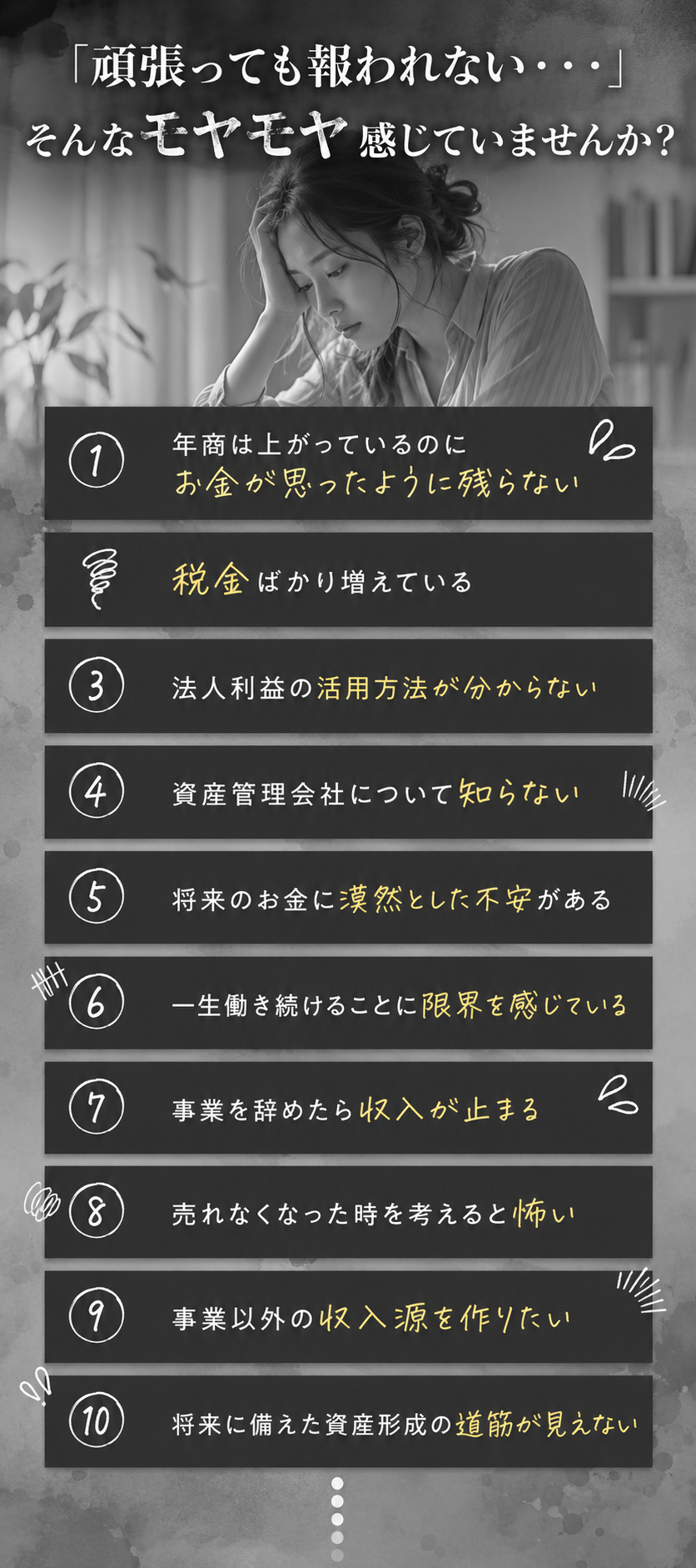 「頑張っても報われない…」そんなモヤモヤ感じていませんか？年商は上がっているのにお金が思ったように残らない／税金ばかり増えている／法人利益の活用方法が分からない／資産管理会社について知らない／将来のお金に漠然とした不安がある／一生働き続けることに限界を感じている／事業を辞めたら収入が止まる／売れなくなった時を考えると怖い／事業以外の収入源を作りたい／将来に備えた資産形成の道筋が見えない