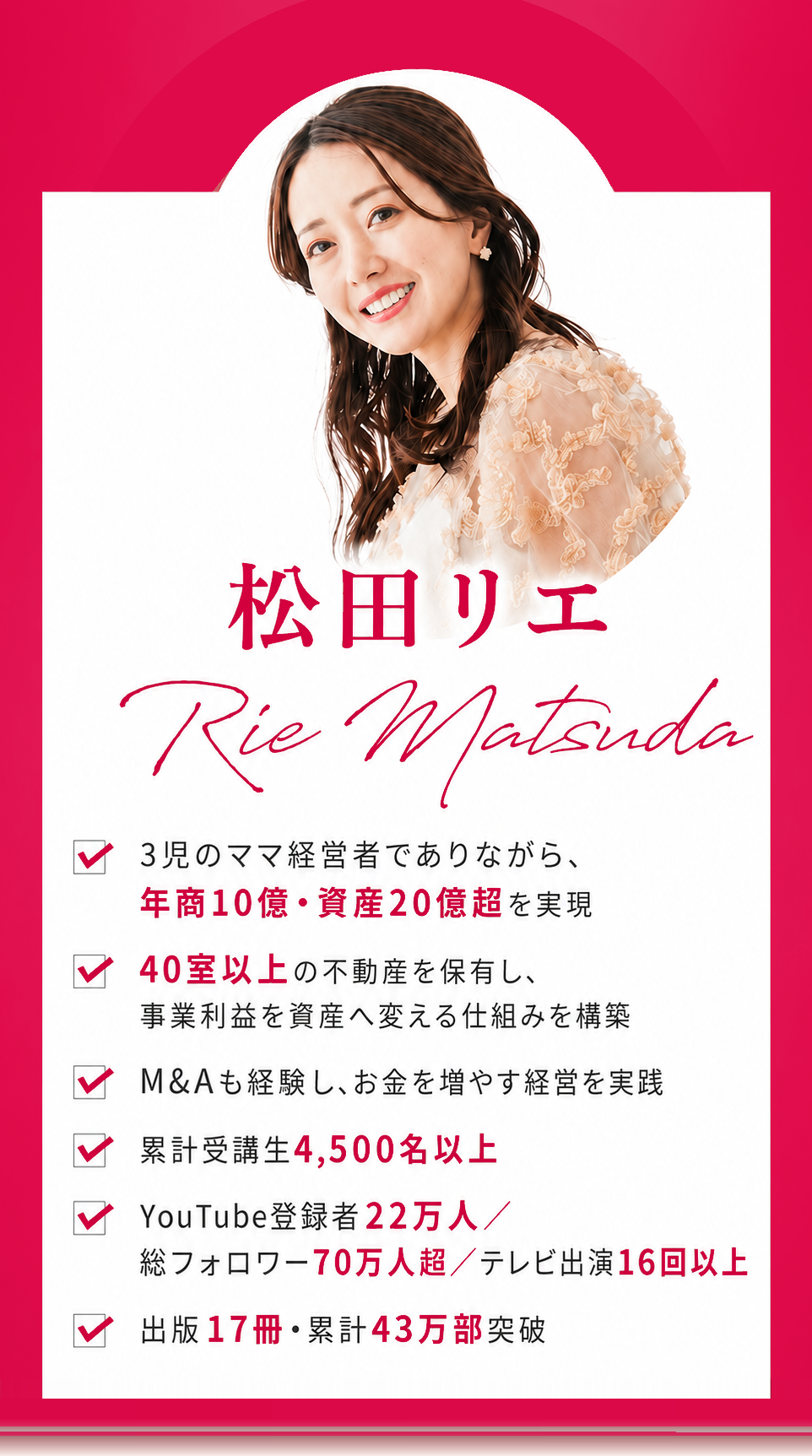 松田リエ Rie Matsuda。3児のママ経営者でありながら年商10億・資産20億超を実現／40室以上の不動産を保有し事業利益を資産へ変える仕組みを構築／M&Aも経験しお金を増やす経営を実践／累計受講生4,500名以上／YouTube登録者22万人・総フォロワー70万人超・テレビ出演16回以上／出版17冊・累計43万部突破
